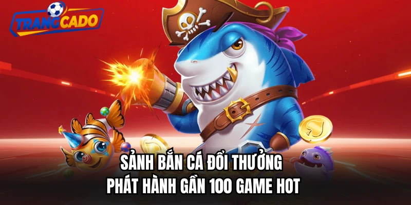 Sảnh bắn cá đổi thưởng phát hành gần 100 game hot